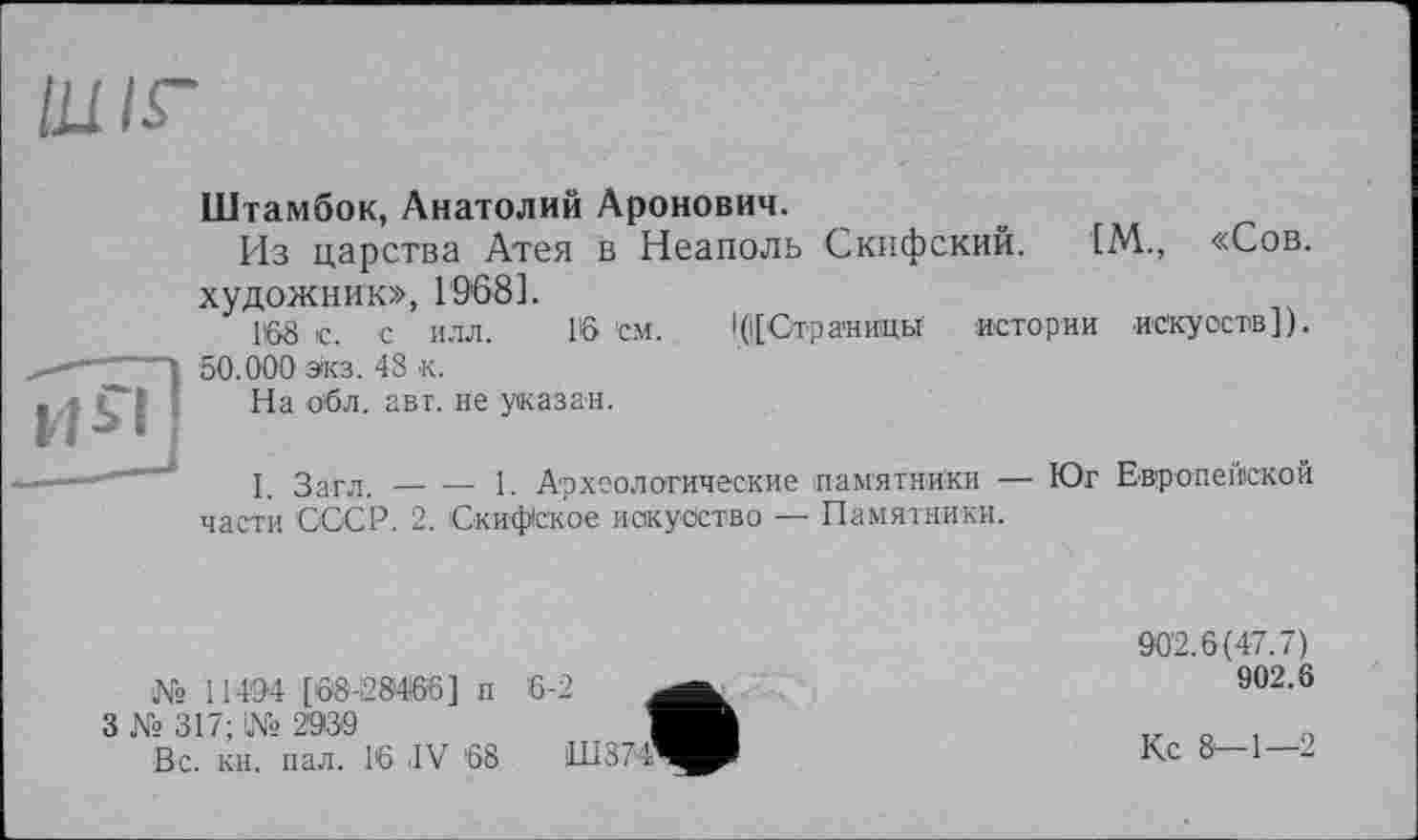 ﻿Ш/Г
Штамбок, Анатолий Аронович.
Из царства Атея в Неаполь Скифский. [М., «Сов. художник», 1968].
Г©8 с. с илл. 16 см. 1(|[Стра'ницы истории искусств]). 50.000 экз. 48 к.
На об л. авт. не указан.
I. Загл.----1. Археологические памятники — Юг Европейской
части СССР. 2. Скифское искусство — Памятники.
№ 11404 [68-28466] п
3 № 317; 1№ 2930
Вс. кн. пал. 16 IV '68
6-2
Ш374’
902.6(47.7)
902.6
Кс 8-1—2